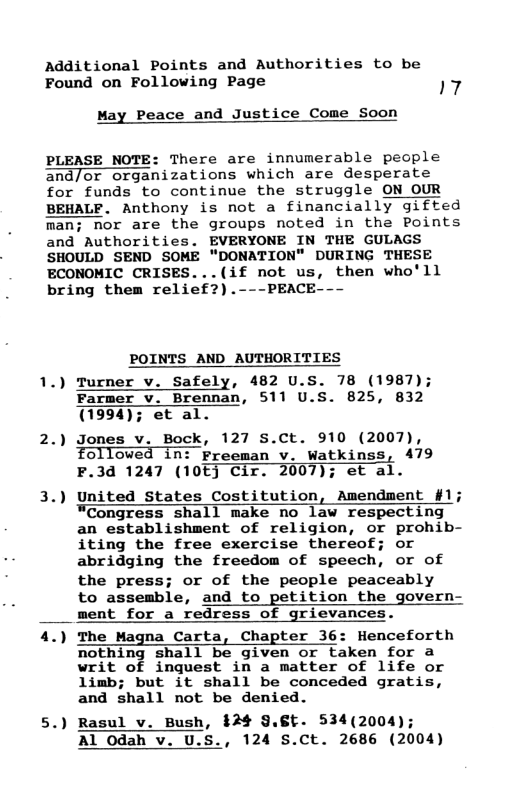 Additional Points and Authorities to be Found on Following Page 17  May Peace and Justice Come Soon  PLEASE NOTE: There are innumerable people and/or organizations which are desperate for funds to continue the struggle ON OUR BEHALF. Anthony is not a financially gifted nor are the groups noted in the Points and Authorities. EVERYONE IN THE GULAGS SHOULD SEND SOME “DONATION" DURING THESE ECONOMIC CRISES...(if not us, then who’ll bring them relief?).---PEACE---  POINTS AND AUTHORITIES  1.) Turner v. Safely, 482 U.S. 78 (1987); Farmer v. Brennan, 511 U.S. 825, 832 (1994); et al.  2.) Jones v. Bock, 127 sS.Ct. 910 (2007), Followed in: Freeman v. Watkinss, 479 F.3d 1247 (10E] Cir. 2007); et al.  3.) United States Costitution, Amendment #1; ¥Congress shall make no law respecting an establishment of religion, or prohib- iting the free exercise thereof; or abridging the freedom of speech, or of  the press; or of the people peaceably  to assemble, and to petition the govern- ment for a redress of grievances.  4.) The Magna Carta, Chapter 36: Henceforth nothing shall be given or taken for a writ of inquest in a matter of life or limb; but it shall be conceded gratis, and shall not be denied.  5.) Rasul v. Bush, $24 §.8t. 534(2004); Al 0dah v. U.S., 124 S.Ct. 2686 (2004)  